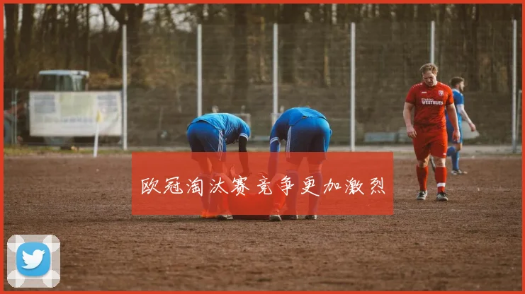 欧冠淘汰赛竞争更加激烈